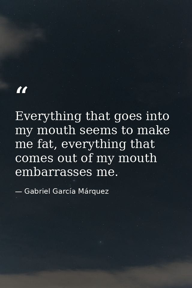 Everything that goes into my mouth seems to make me fat, everything that comes out of my mouth embarrasses me. — Gabriel García Márquez