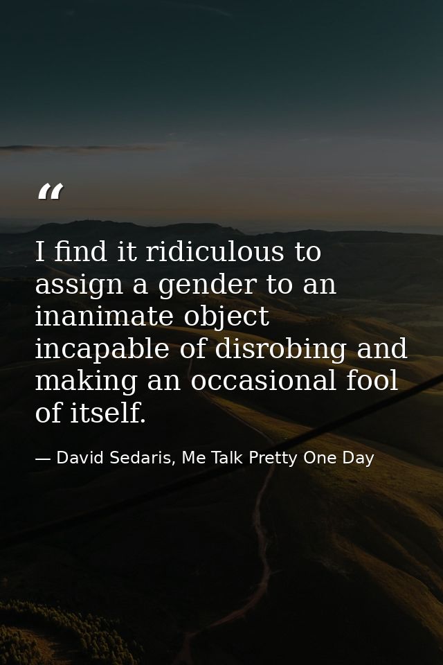 I find it ridiculous to assign a gender to an inanimate object incapable of disrobing and making an occasional fool of i — David Sedaris, Me Talk Pretty One Day