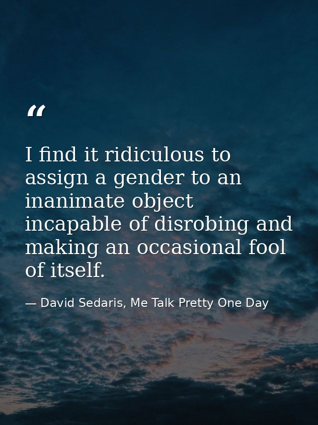 I find it ridiculous to assign a gender to an inanimate object incapable of disrobing and making an occasional fool of i — David Sedaris, Me Talk Pretty One Day