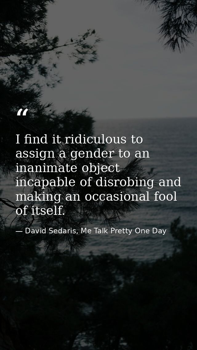 I find it ridiculous to assign a gender to an inanimate object incapable of disrobing and making an occasional fool of i — David Sedaris, Me Talk Pretty One Day
