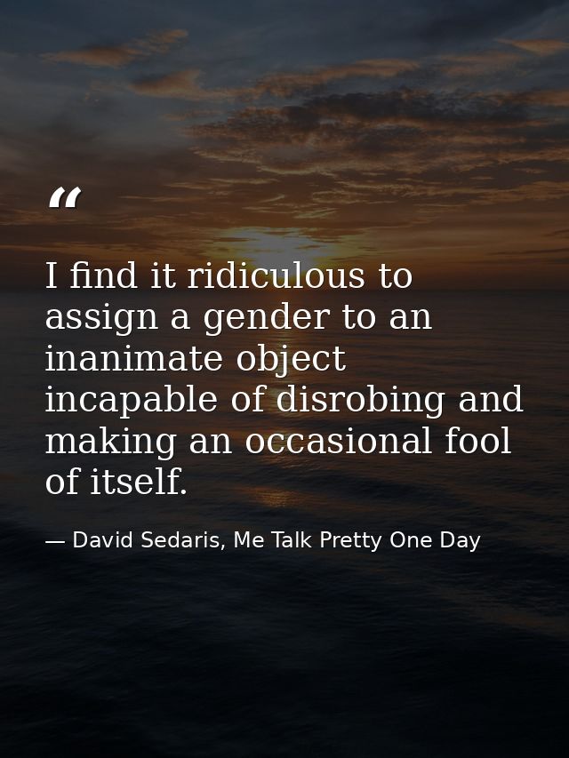 I find it ridiculous to assign a gender to an inanimate object incapable of disrobing and making an occasional fool of i — David Sedaris, Me Talk Pretty One Day