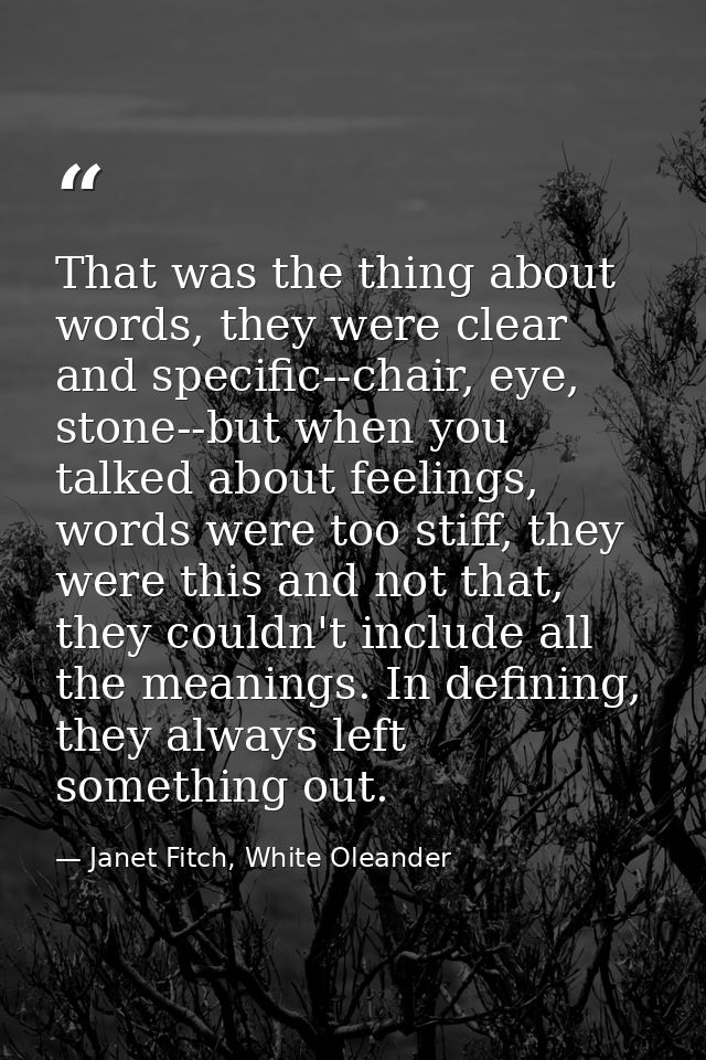 That was the thing about words, they were clear and specific--chair, eye, stone--but when you talked about feelings, wor — Janet Fitch, White Oleander