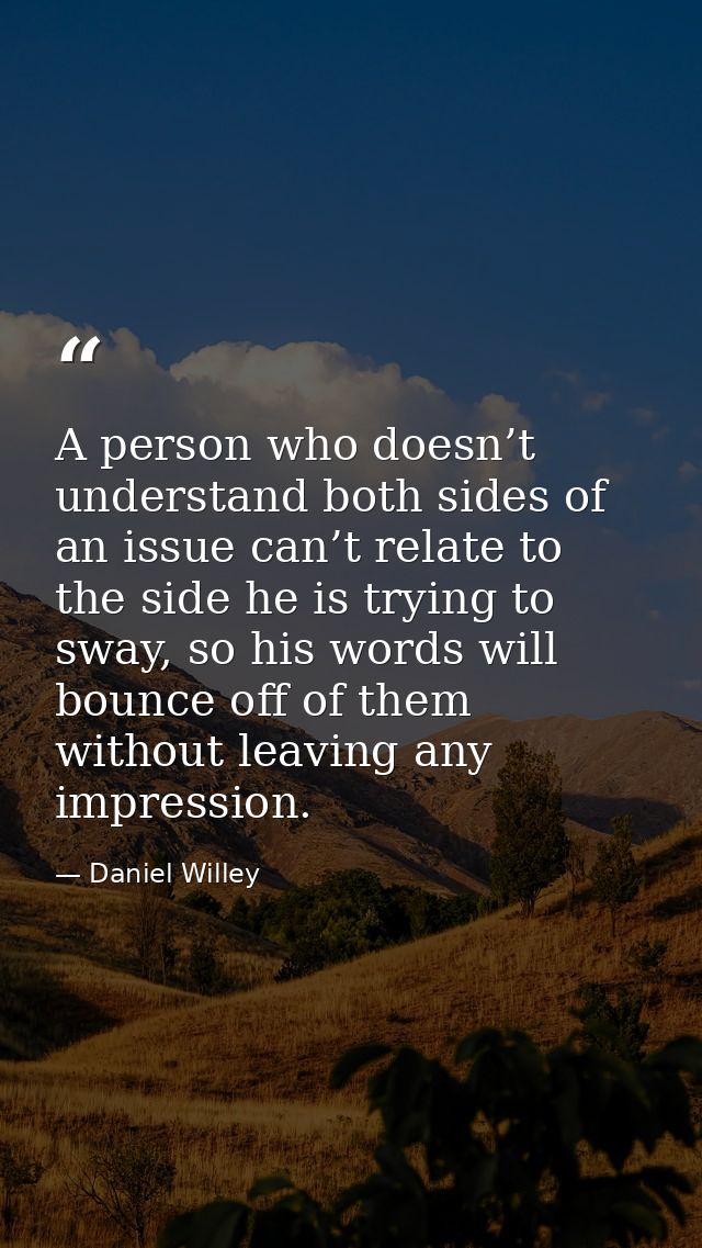A person who doesn’t understand both sides of an issue can’t relate to the side he is trying to sway, so his words will  — Daniel Willey