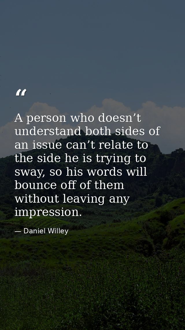 A person who doesn’t understand both sides of an issue can’t relate to the side he is trying to sway, so his words will  — Daniel Willey