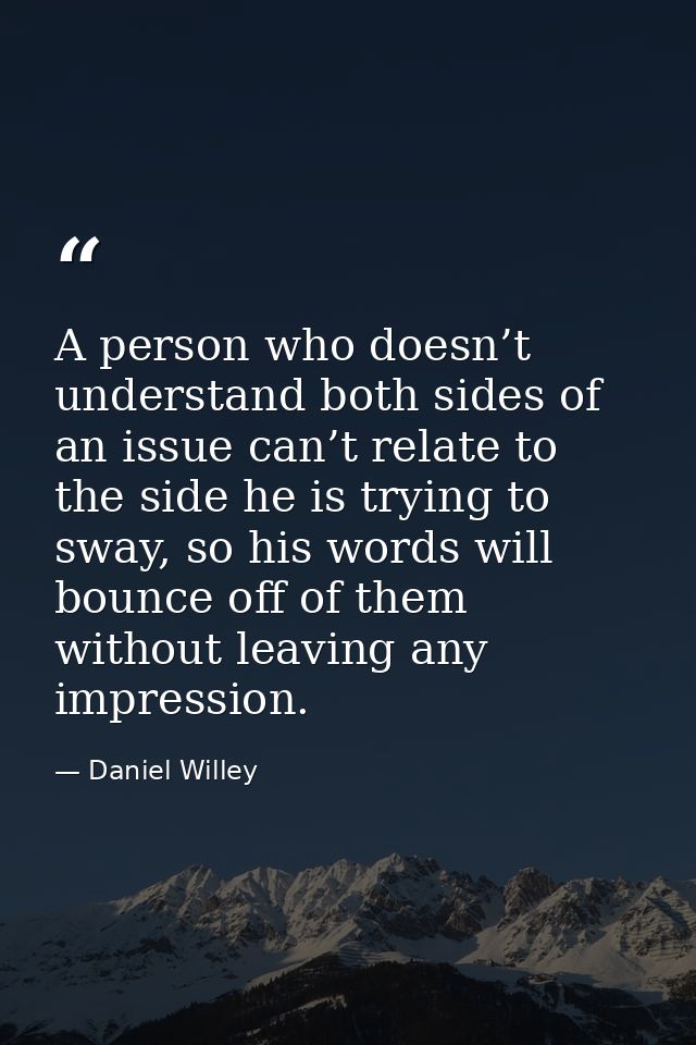A person who doesn’t understand both sides of an issue can’t relate to the side he is trying to sway, so his words will  — Daniel Willey