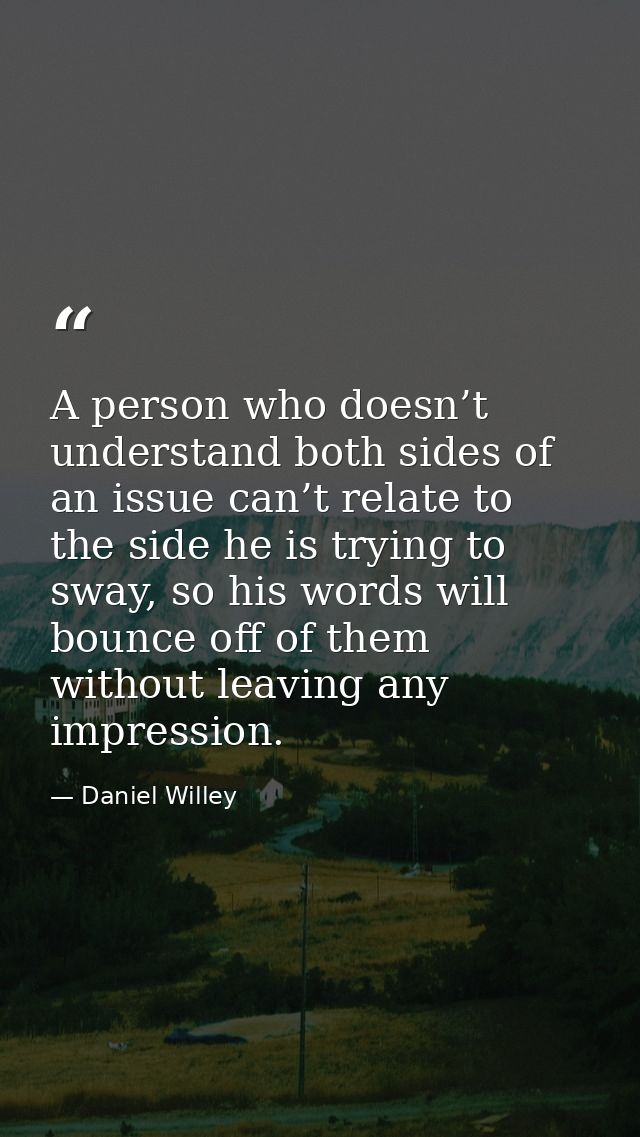 A person who doesn’t understand both sides of an issue can’t relate to the side he is trying to sway, so his words will  — Daniel Willey