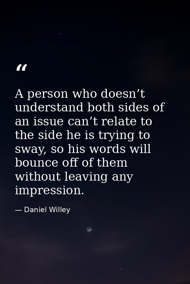 A person who doesn’t understand both sides of an issue can’t relate to the side he is trying to sway, so his words will  — Daniel Willey