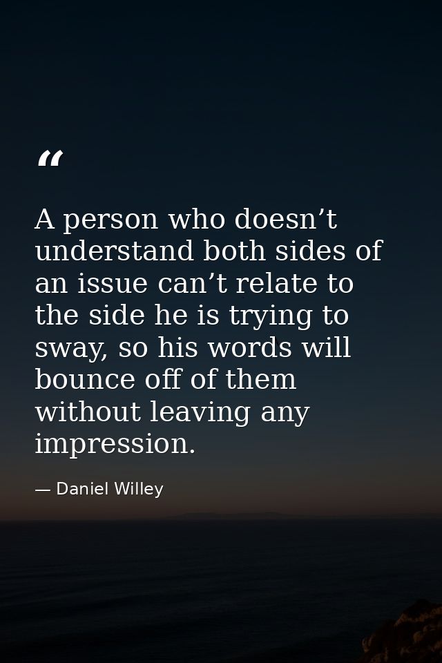A person who doesn’t understand both sides of an issue can’t relate to the side he is trying to sway, so his words will  — Daniel Willey