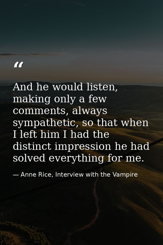 And he would listen, making only a few comments, always sympathetic, so that when I left him I had the distinct impressi — Anne Rice, Interview with the Vampire