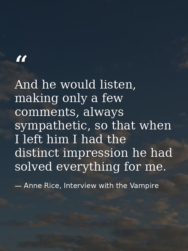 And he would listen, making only a few comments, always sympathetic, so that when I left him I had the distinct impressi — Anne Rice, Interview with the Vampire