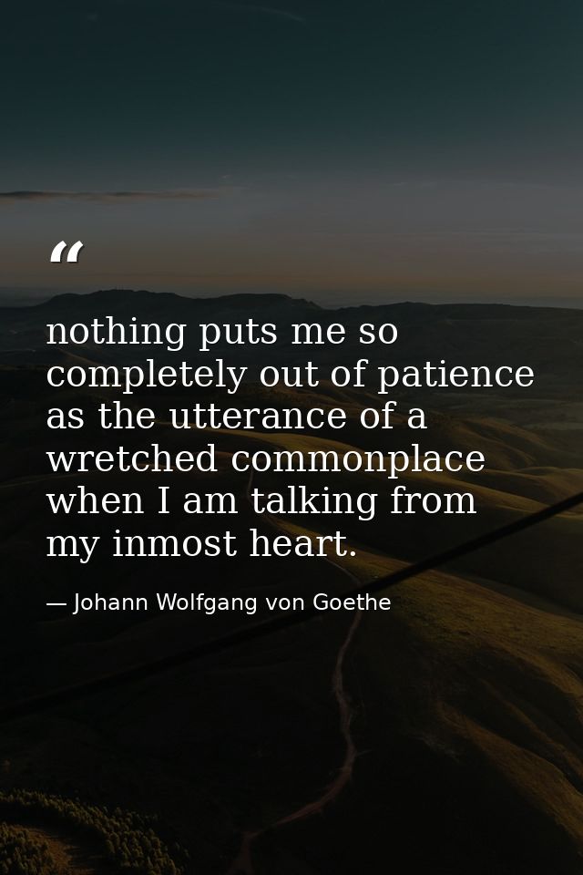 nothing puts me so completely out of patience as the utterance of a wretched commonplace when I am talking from my inmos — Johann Wolfgang von Goethe