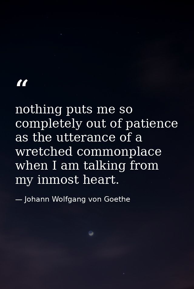 nothing puts me so completely out of patience as the utterance of a wretched commonplace when I am talking from my inmos — Johann Wolfgang von Goethe