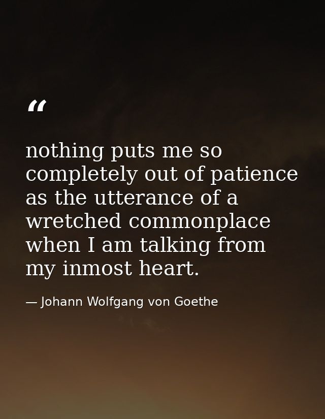 nothing puts me so completely out of patience as the utterance of a wretched commonplace when I am talking from my inmos — Johann Wolfgang von Goethe