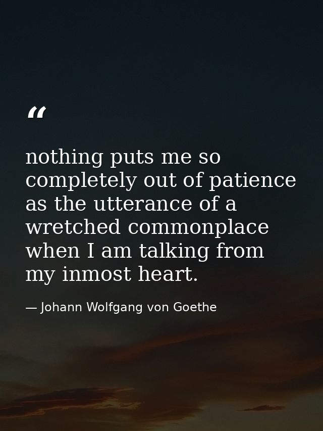 nothing puts me so completely out of patience as the utterance of a wretched commonplace when I am talking from my inmos — Johann Wolfgang von Goethe