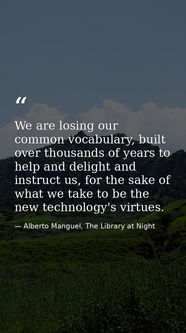 We are losing our common vocabulary, built over thousands of years to help and delight and instruct us, for the sake of  — Alberto Manguel, The Library at Night