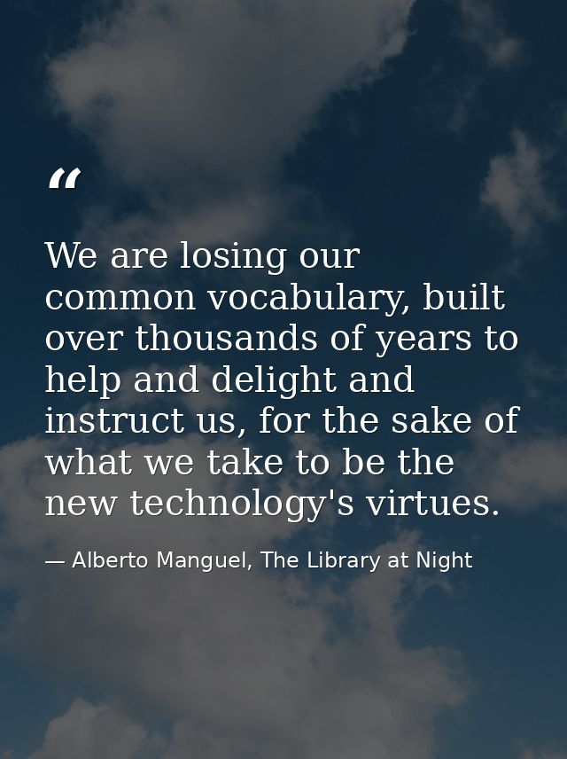 We are losing our common vocabulary, built over thousands of years to help and delight and instruct us, for the sake of  — Alberto Manguel, The Library at Night