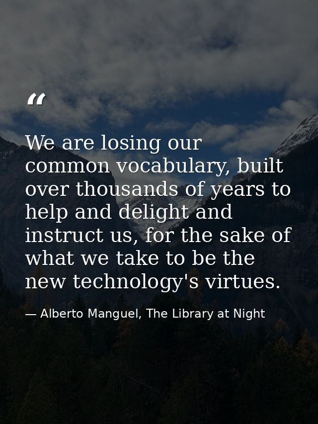 We are losing our common vocabulary, built over thousands of years to help and delight and instruct us, for the sake of  — Alberto Manguel, The Library at Night