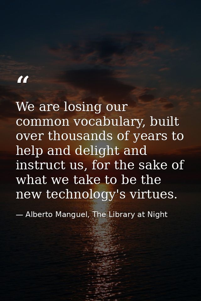 We are losing our common vocabulary, built over thousands of years to help and delight and instruct us, for the sake of  — Alberto Manguel, The Library at Night