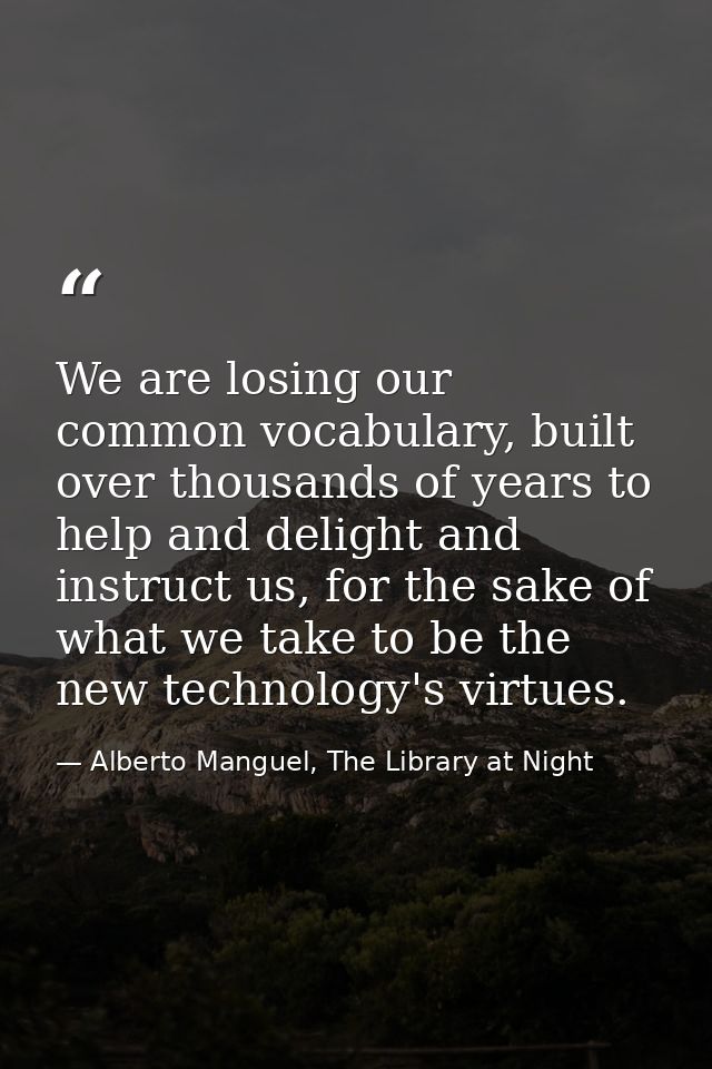 We are losing our common vocabulary, built over thousands of years to help and delight and instruct us, for the sake of  — Alberto Manguel, The Library at Night