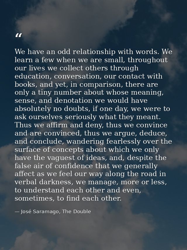 We have an odd relationship with words. We learn a few when we are small, throughout our lives we collect others through — José Saramago, The Double