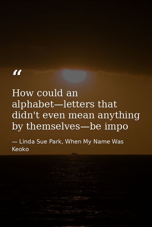 How could an alphabet—letters that didn't even mean anything by themselves—be impo — Linda Sue Park, When My Name Was Keoko