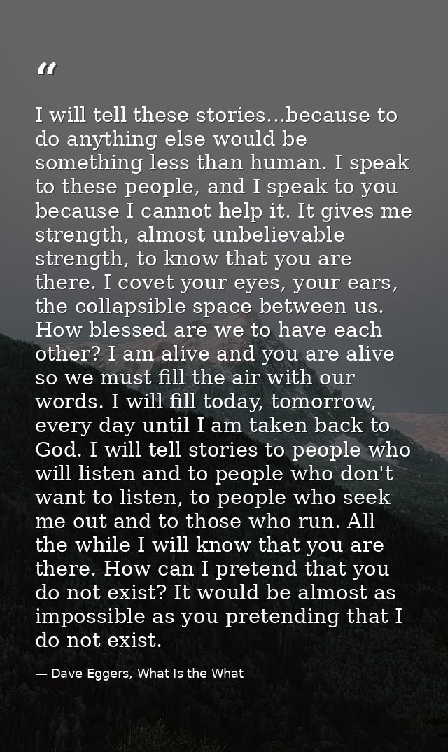 I will tell these stories...because to do anything else would be something less than human. I speak to these people, and — Dave Eggers, What Is the What