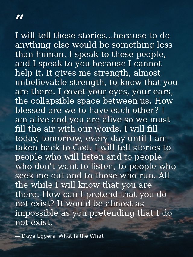 I will tell these stories...because to do anything else would be something less than human. I speak to these people, and — Dave Eggers, What Is the What