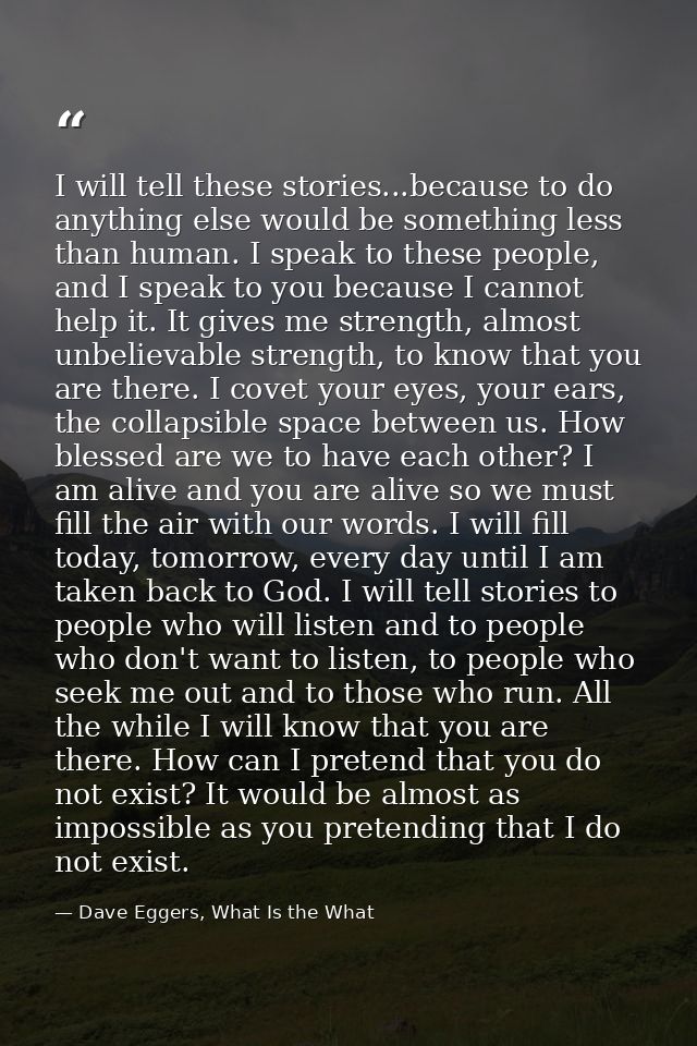 I will tell these stories...because to do anything else would be something less than human. I speak to these people, and — Dave Eggers, What Is the What