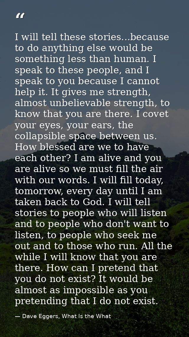I will tell these stories...because to do anything else would be something less than human. I speak to these people, and — Dave Eggers, What Is the What