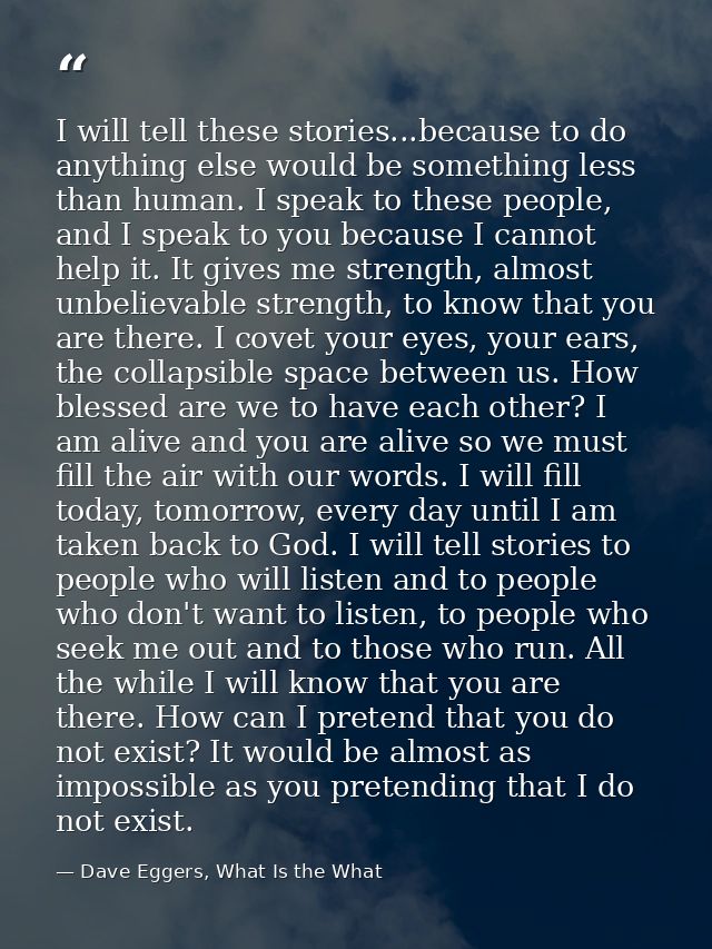I will tell these stories...because to do anything else would be something less than human. I speak to these people, and — Dave Eggers, What Is the What