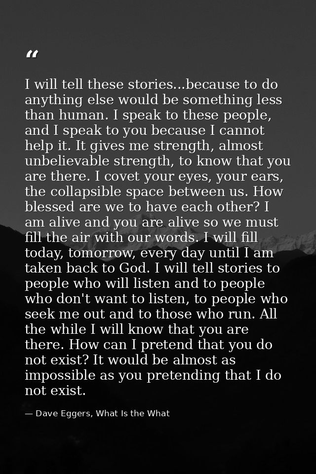 I will tell these stories...because to do anything else would be something less than human. I speak to these people, and — Dave Eggers, What Is the What