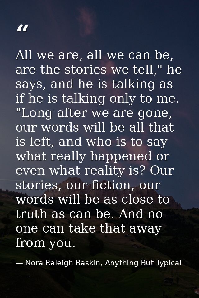 All we are, all we can be, are the stories we tell," he says, and he is talking as if he is talking only to me. "Long af — Nora Raleigh Baskin, Anything But Typical
