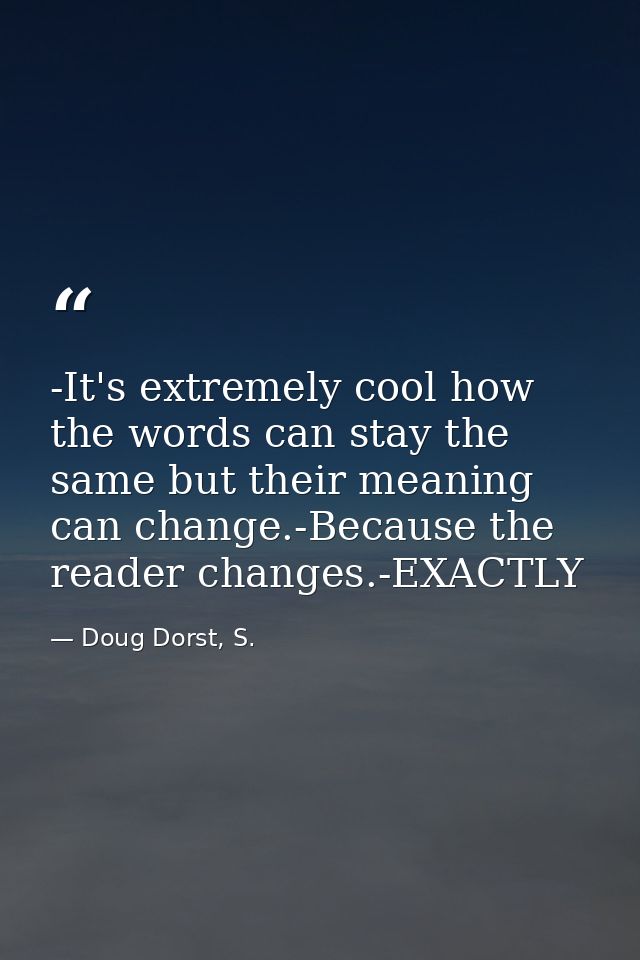 -It's extremely cool how the words can stay the same but their meaning can change.-Because the reader changes.-EXACTLY — Doug Dorst, S.