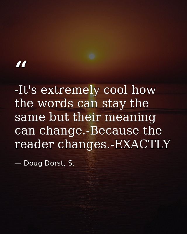 -It's extremely cool how the words can stay the same but their meaning can change.-Because the reader changes.-EXACTLY — Doug Dorst, S.