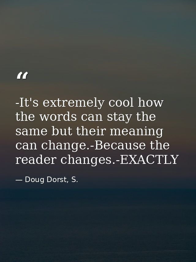 -It's extremely cool how the words can stay the same but their meaning can change.-Because the reader changes.-EXACTLY — Doug Dorst, S.