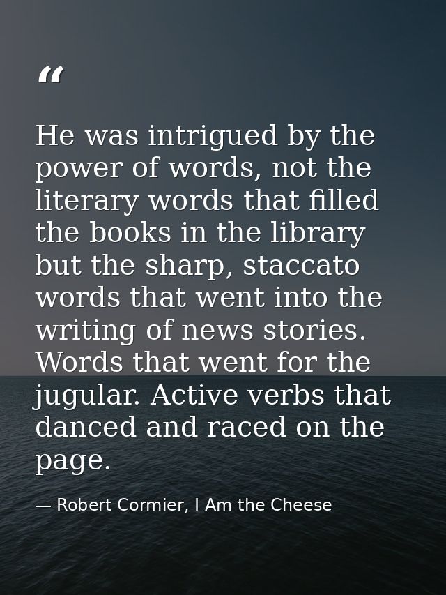 He was intrigued by the power of words, not the literary words that filled the books in the library but the sharp, stacc — Robert Cormier, I Am the Cheese