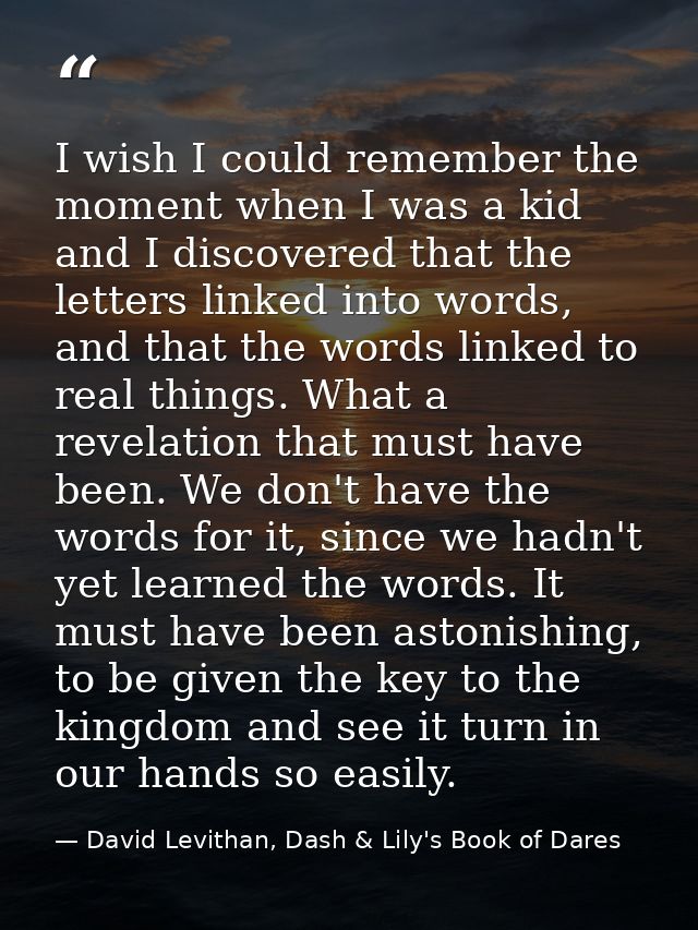 I wish I could remember the moment when I was a kid and I discovered that the letters linked into words, and that the wo — David Levithan, Dash & Lily's Book of Dares