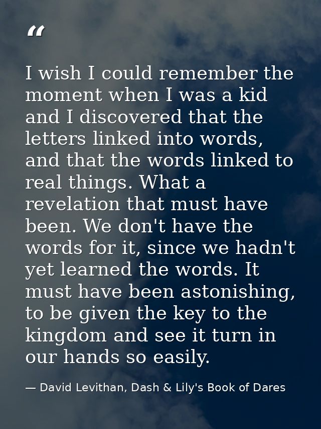 I wish I could remember the moment when I was a kid and I discovered that the letters linked into words, and that the wo — David Levithan, Dash & Lily's Book of Dares