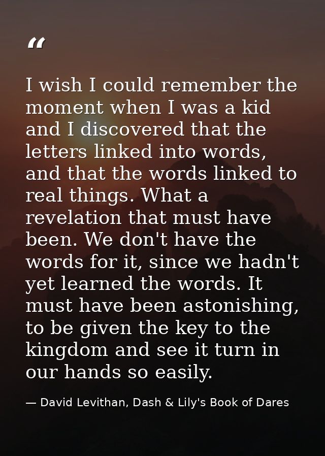 I wish I could remember the moment when I was a kid and I discovered that the letters linked into words, and that the wo — David Levithan, Dash & Lily's Book of Dares