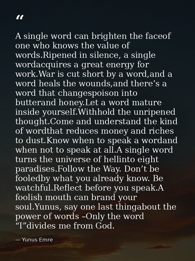A single word can brighten the faceof one who knows the value of words.Ripened in silence, a single wordacquires a great — Yunus Emre