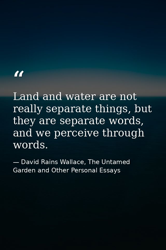 Land and water are not really separate things, but they are separate words, and we perceive through words. — David Rains Wallace, The Untamed Garden and Other Personal Essays