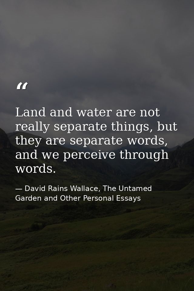 Land and water are not really separate things, but they are separate words, and we perceive through words. — David Rains Wallace, The Untamed Garden and Other Personal Essays
