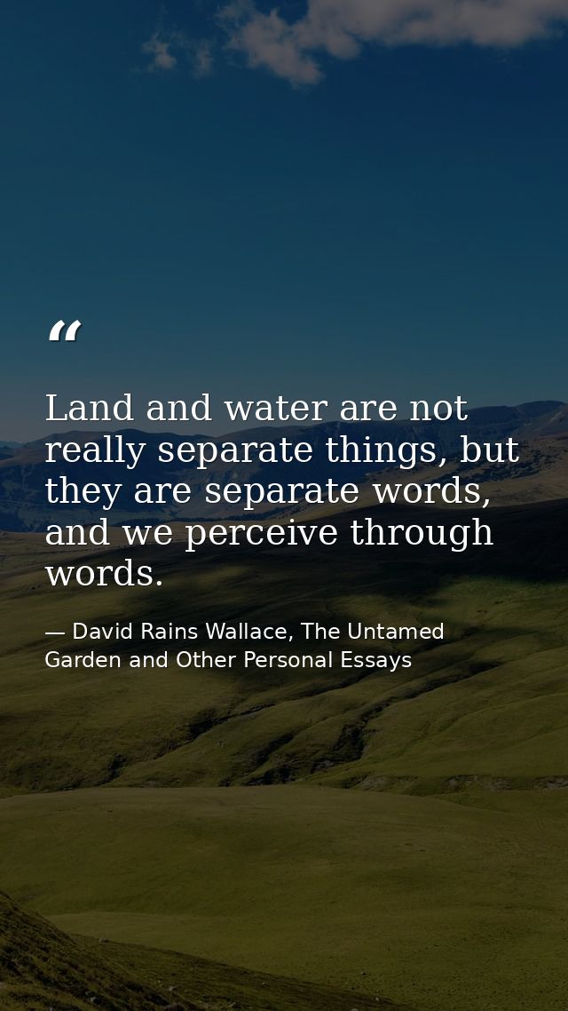 Land and water are not really separate things, but they are separate words, and we perceive through words. — David Rains Wallace, The Untamed Garden and Other Personal Essays