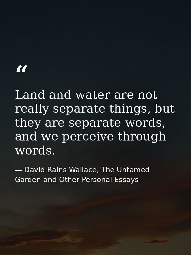 Land and water are not really separate things, but they are separate words, and we perceive through words. — David Rains Wallace, The Untamed Garden and Other Personal Essays
