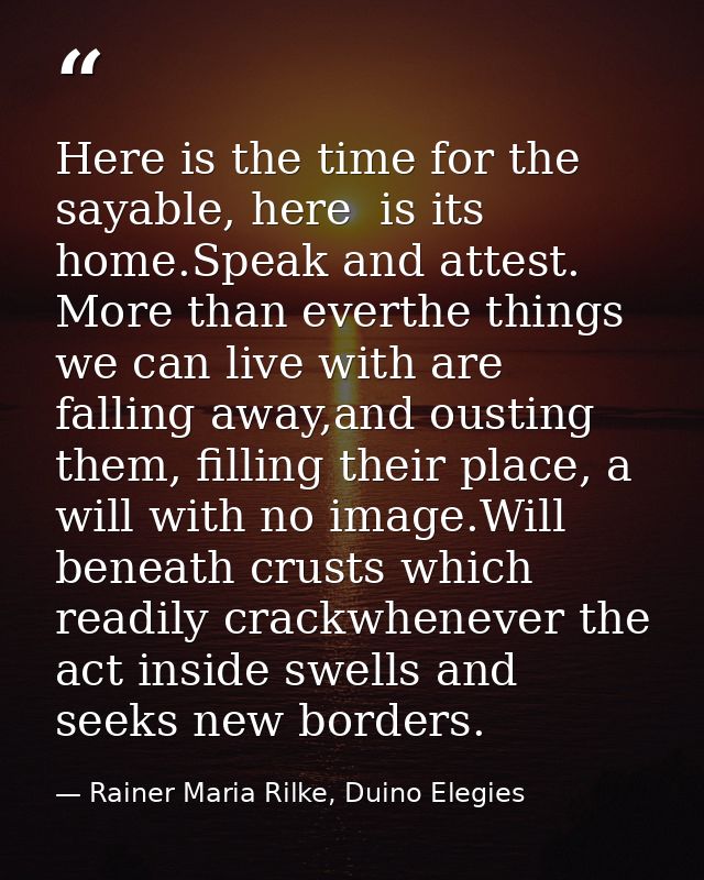 Here is the time for the sayable, here  is its home.Speak and attest. More than everthe things we can live with are fall — Rainer Maria Rilke, Duino Elegies