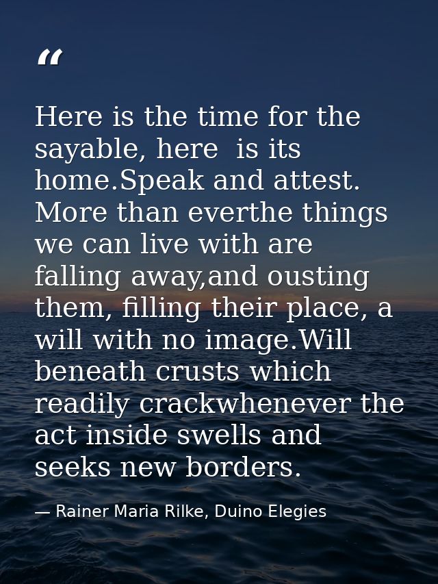Here is the time for the sayable, here  is its home.Speak and attest. More than everthe things we can live with are fall — Rainer Maria Rilke, Duino Elegies