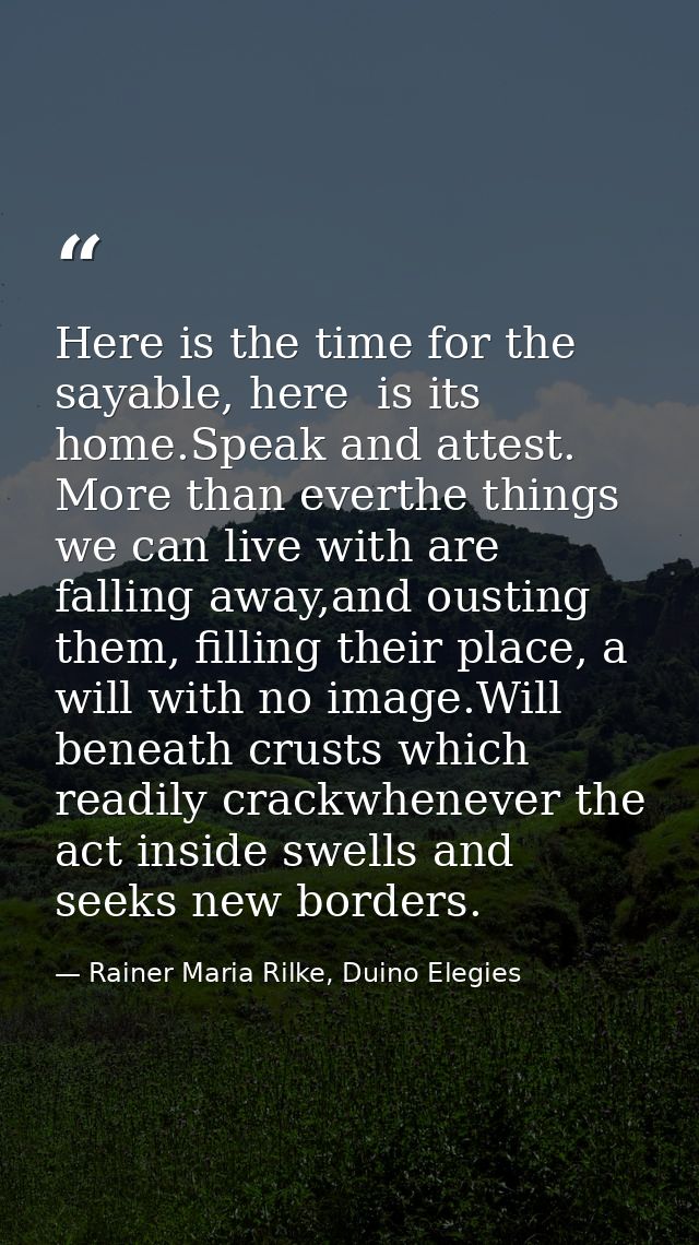 Here is the time for the sayable, here  is its home.Speak and attest. More than everthe things we can live with are fall — Rainer Maria Rilke, Duino Elegies