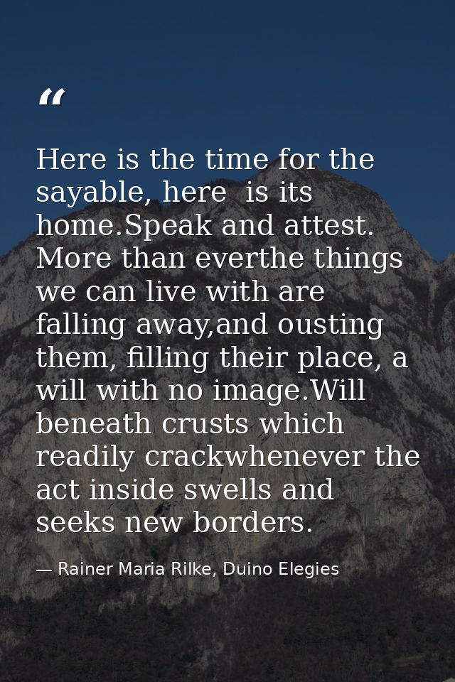 Here is the time for the sayable, here  is its home.Speak and attest. More than everthe things we can live with are fall — Rainer Maria Rilke, Duino Elegies
