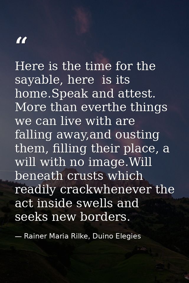 Here is the time for the sayable, here  is its home.Speak and attest. More than everthe things we can live with are fall — Rainer Maria Rilke, Duino Elegies