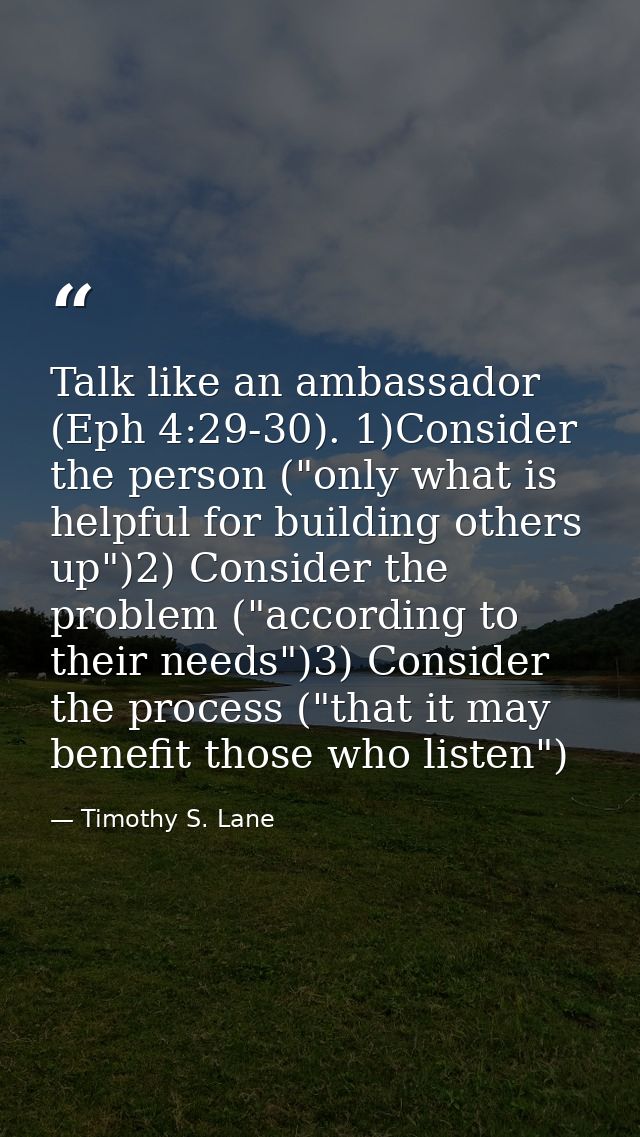 Talk like an ambassador (Eph 4:29-30). 1)Consider the person ("only what is helpful for building others up")2) Consider  — Timothy S. Lane